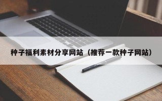 溧阳种子福利素材分享网站（推荐一款种子网站）
