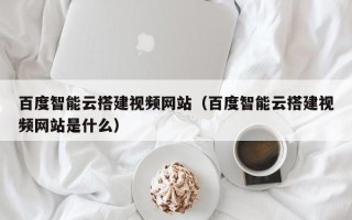 溧阳百度智能云搭建视频网站（百度智能云搭建视频网站是什么）
